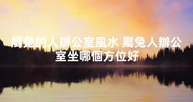 屬兔的人辦公室風水 屬兔人辦公室坐哪個方位好